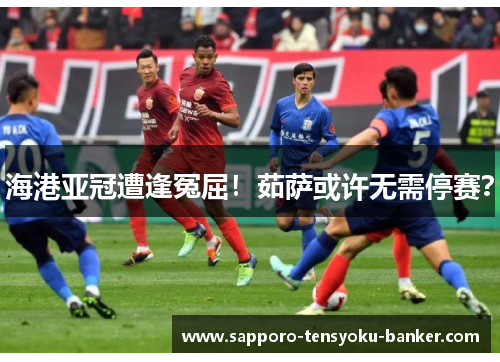 海港亚冠遭逢冤屈！茹萨或许无需停赛？